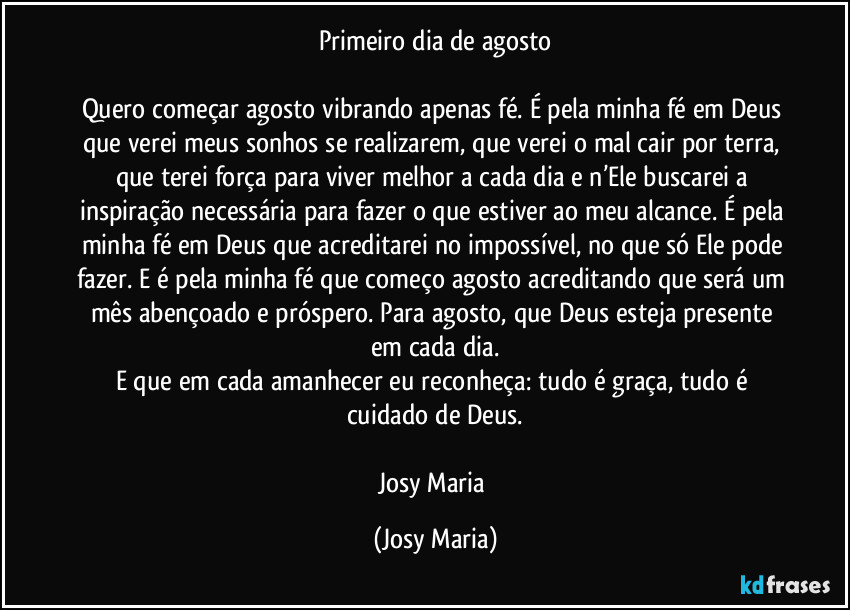 Primeiro dia de agosto

Quero começar agosto vibrando apenas fé. É pela minha fé em Deus que verei meus sonhos se realizarem, que verei o mal cair por terra, que terei força para viver melhor a cada dia e n’Ele buscarei a inspiração necessária para fazer o que estiver ao meu alcance. É pela minha fé em Deus que acreditarei no impossível, no que só Ele pode fazer. E é pela minha fé que começo agosto acreditando que será um mês abençoado e próspero. Para agosto, que Deus esteja presente em cada dia.
E que em cada amanhecer eu reconheça: tudo é graça, tudo é cuidado de Deus.

Josy Maria (Josy Maria)