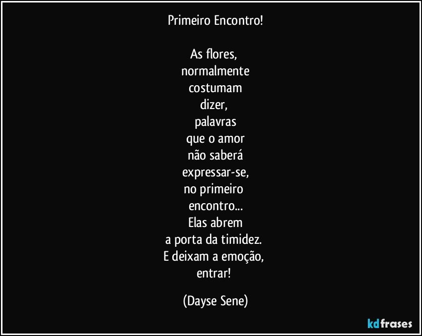 Primeiro Encontro!

As flores, 
normalmente
costumam
dizer, 
palavras
que o amor
não saberá
expressar-se,
no primeiro 
encontro...
Elas abrem
a porta da timidez. 
E deixam a emoção, 
entrar! (Dayse Sene)