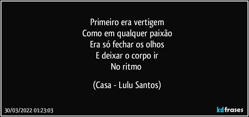 Primeiro era vertigem
Como em qualquer paixão
Era só fechar os olhos
E deixar o corpo ir
No ritmo (Casa - Lulu Santos)