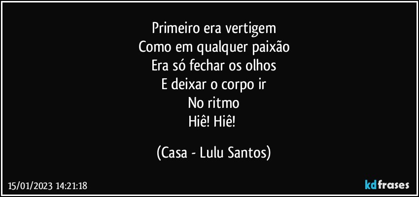 Primeiro era vertigem
Como em qualquer paixão
Era só fechar os olhos
E deixar o corpo ir
No ritmo
Hiê! Hiê! (Casa - Lulu Santos)