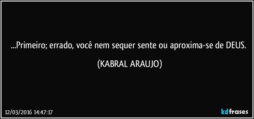 ...Primeiro;  errado, você nem sequer sente ou aproxima-se de DEUS. (KABRAL ARAUJO)