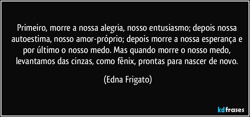 Primeiro, morre a nossa alegria, nosso entusiasmo; depois nossa autoestima, nosso amor-próprio; depois morre a nossa esperança e por último o nosso medo. Mas quando morre o nosso medo, levantamos das cinzas, como fênix, prontas para nascer de novo. (Edna Frigato)