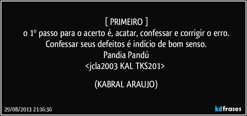 [ PRIMEIRO ]
o 1º passo para o acerto é, acatar, confessar e corrigir o erro.
Confessar seus defeitos é indício de bom senso.
Pandia Pandú
<jcla2003 KAL TKS201> (KABRAL ARAUJO)