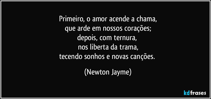 Primeiro, o amor acende a chama,
que arde em nossos corações;
depois, com ternura, 
nos liberta da trama,
tecendo sonhos e novas canções. (Newton Jayme)