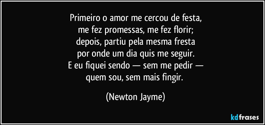 Primeiro o amor me cercou de festa,
me fez promessas, me fez florir;
depois, partiu pela mesma fresta
por onde um dia quis me seguir.
E eu fiquei sendo — sem me pedir —
quem sou, sem mais fingir. (Newton Jayme)