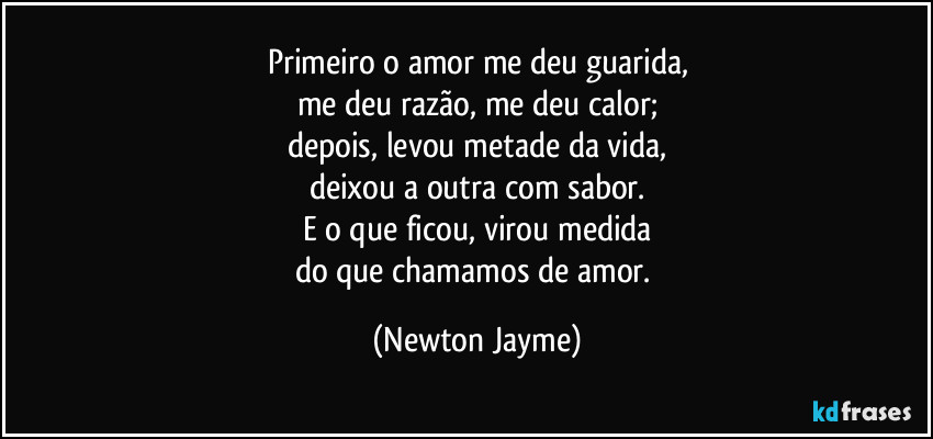 Primeiro o amor me deu guarida,
me deu razão, me deu calor;
depois, levou metade da vida,
deixou a outra com sabor.
E o que ficou, virou medida
do que chamamos de amor. (Newton Jayme)