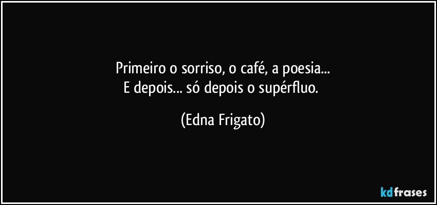 Primeiro o sorriso, o café, a poesia...
E depois...  só depois o supérfluo. (Edna Frigato)