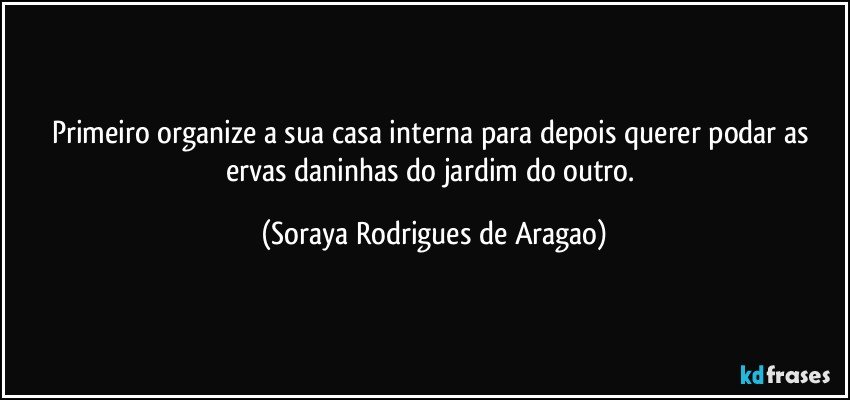 Primeiro organize a sua casa interna para depois querer podar as ervas daninhas do jardim do outro. (Soraya Rodrigues de Aragao)