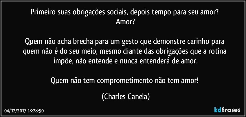 Primeiro suas obrigações sociais, depois tempo para seu amor? Amor?

Quem não acha brecha para um gesto que demonstre carinho para quem não é do seu meio, mesmo diante das obrigações que a rotina impõe, não entende e nunca entenderá de amor.

Quem não tem comprometimento não tem amor! (Charles Canela)