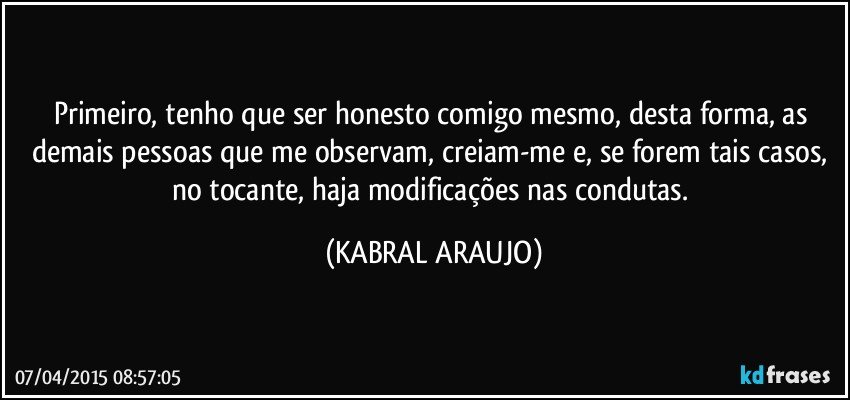 Primeiro, tenho que ser honesto comigo mesmo, desta forma, as demais pessoas que me observam, creiam-me e, se forem tais casos, no tocante, haja modificações nas condutas. (KABRAL ARAUJO)