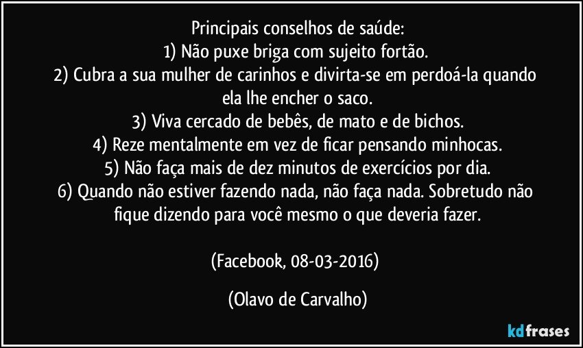 Principais conselhos de saúde:
1) Não puxe briga com sujeito fortão. 
2) Cubra a sua mulher de carinhos e divirta-se em perdoá-la quando ela lhe encher o saco.
3) Viva cercado de bebês, de mato e de bichos.
4) Reze mentalmente em vez de ficar pensando minhocas.
5) Não faça mais de dez minutos de exercícios por dia.
6) Quando não estiver fazendo nada, não faça nada. Sobretudo não fique dizendo para você mesmo o que deveria fazer.

(Facebook, 08-03-2016) (Olavo de Carvalho)