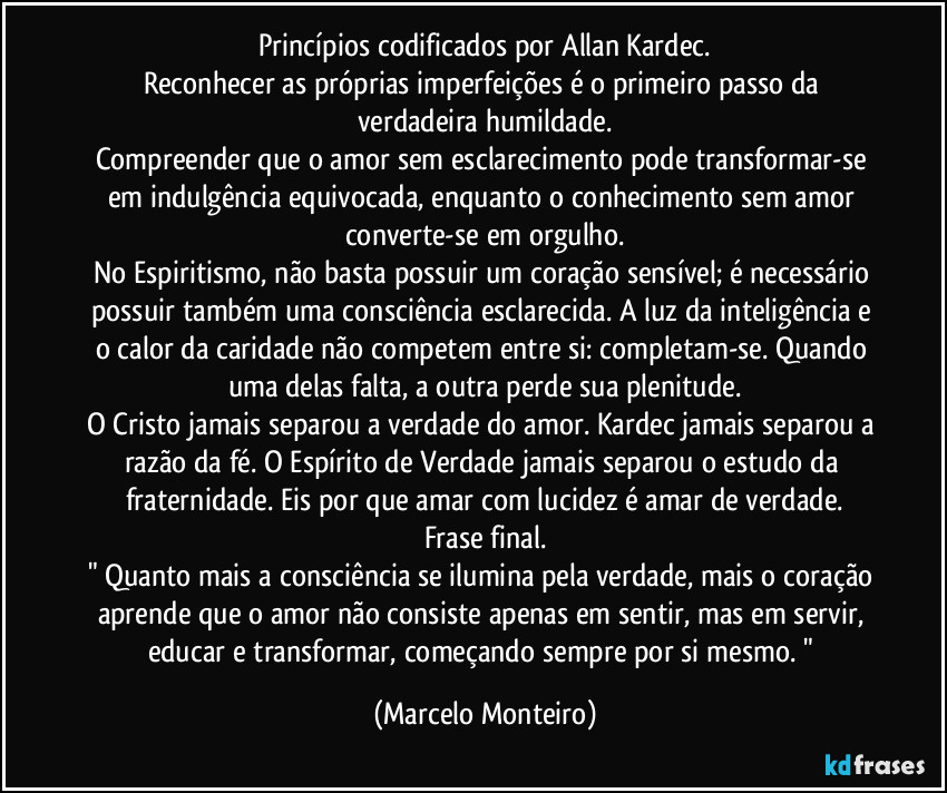 princípios codificados por Allan Kardec.
Reconhecer as próprias imperfeições é o primeiro passo da verdadeira humildade.
Compreender que o amor sem esclarecimento pode transformar-se em indulgência equivocada, enquanto o conhecimento sem amor converte-se em orgulho.
No Espiritismo, não basta possuir um coração sensível; é necessário possuir também uma consciência esclarecida. A luz da inteligência e o calor da caridade não competem entre si: completam-se. Quando uma delas falta, a outra perde sua plenitude.
O Cristo jamais separou a verdade do amor. Kardec jamais separou a razão da fé. O Espírito de Verdade jamais separou o estudo da fraternidade. Eis por que amar com lucidez é amar de verdade.
Frase final.
" Quanto mais a consciência se ilumina pela verdade, mais o coração aprende que o amor não consiste apenas em sentir, mas em servir, educar e transformar, começando sempre por si mesmo. " (Marcelo Monteiro)