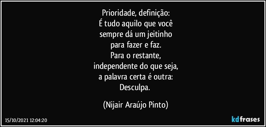 Prioridade, definição:
É tudo aquilo que você
sempre dá um jeitinho
para fazer e faz.
Para o restante,
independente do que seja,
a palavra certa é outra:
Desculpa. (Nijair Araújo Pinto)