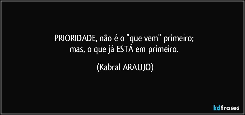 PRIORIDADE, não é o "que vem" primeiro; 
mas, o que já ESTÁ em primeiro. (KABRAL ARAUJO)