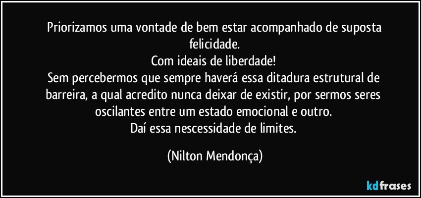 ⁠Priorizamos uma vontade de bem estar acompanhado de suposta felicidade.
Com ideais de liberdade! 
Sem percebermos que sempre haverá essa ditadura estrutural de barreira, a qual acredito nunca deixar de existir, por sermos seres oscilantes entre um estado emocional e outro. 
Daí essa nescessidade de limites. (Nilton Mendonça)