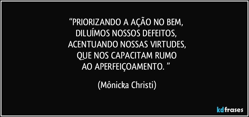 “PRIORIZANDO A AÇÃO NO BEM, 
DILUÍMOS NOSSOS DEFEITOS, 
ACENTUANDO NOSSAS VIRTUDES,
 QUE NOS CAPACITAM RUMO 
AO APERFEIÇOAMENTO. ” (Mônicka Christi)