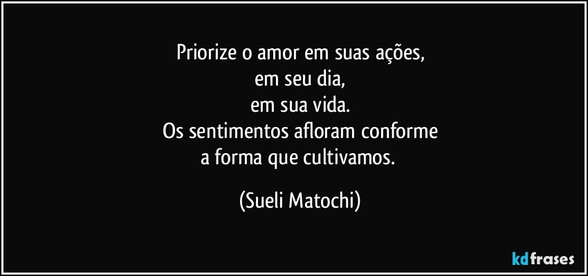 Priorize o amor em suas ações,
em seu dia,
em sua vida.
Os sentimentos afloram conforme
a forma que cultivamos. (Sueli Matochi)