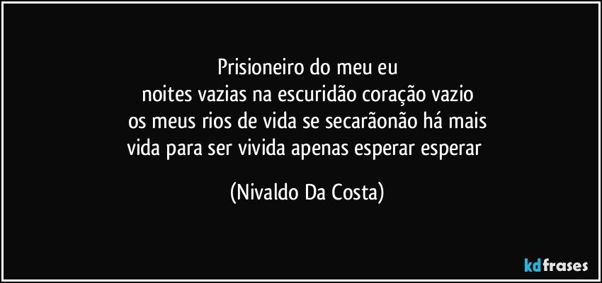 Prisioneiro do meu eu
noites vazias na escuridão coração vazio
os meus rios de vida se secarãonão há mais
vida para ser vivida apenas esperar esperar (Nivaldo Da Costa)