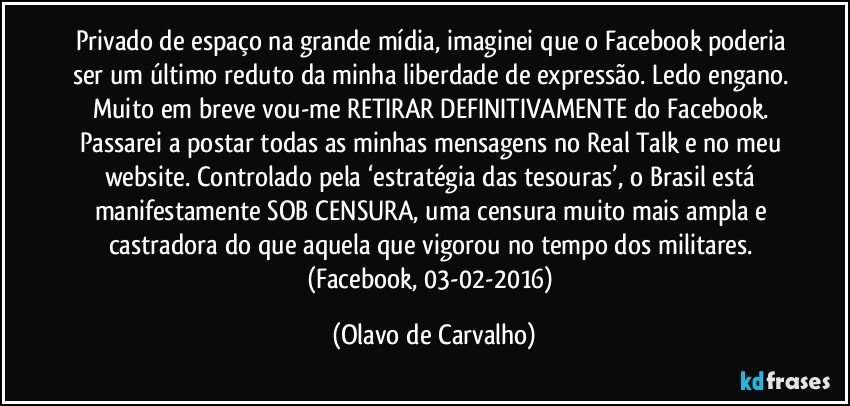 Privado de espaço na grande mídia, imaginei que o Facebook poderia ser um último reduto da minha liberdade de expressão. Ledo engano. Muito em breve vou-me RETIRAR DEFINITIVAMENTE do Facebook. Passarei a postar todas as minhas mensagens no Real Talk e no meu website. Controlado pela ‘estratégia das tesouras’, o Brasil está manifestamente SOB CENSURA, uma censura muito mais ampla e castradora do que aquela que vigorou no tempo dos militares. (Facebook, 03-02-2016) (Olavo de Carvalho)