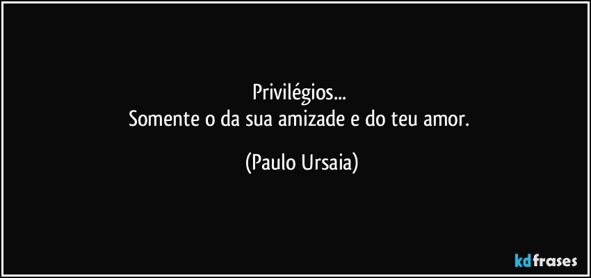 Privilégios... 
Somente o da sua amizade e do teu amor. (Paulo Ursaia)