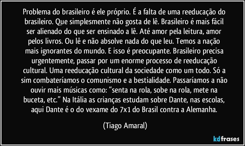 Problema do brasileiro é ele próprio. É a falta de uma reeducação do brasileiro. Que simplesmente não gosta de lê. Brasileiro é mais fácil ser alienado do que ser ensinado a lê. Até amor pela leitura, amor pelos livros. Ou lê e não absolve nada do que leu. Temos a nação mais ignorantes do mundo. E isso é preocupante. Brasileiro precisa urgentemente, passar por um enorme processo de reeducação cultural. Uma reeducação cultural da sociedade como um todo. Só a sim combateríamos o comunismo e a bestialidade. Passaríamos a não ouvir mais músicas como: “senta na rola, sobe na rola, mete na buceta, etc.” Na Itália as crianças estudam sobre Dante, nas escolas, aqui Dante é o do vexame do 7x1 do Brasil contra a Alemanha. (Tiago Amaral)