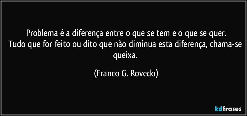 Problema é a diferença entre o que se tem e o que se quer.
Tudo que for feito ou dito que não diminua esta diferença, chama-se queixa. (Franco G. Rovedo)