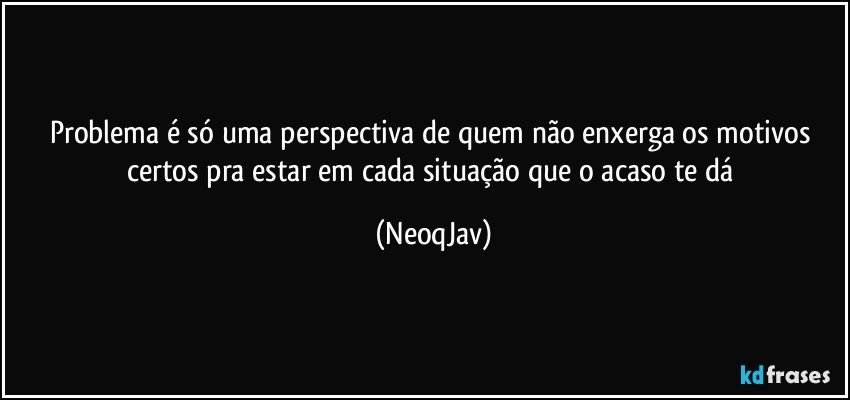 Problema é só uma perspectiva de quem não enxerga os motivos certos pra estar em cada situação que o acaso te dá (NeoqJav)