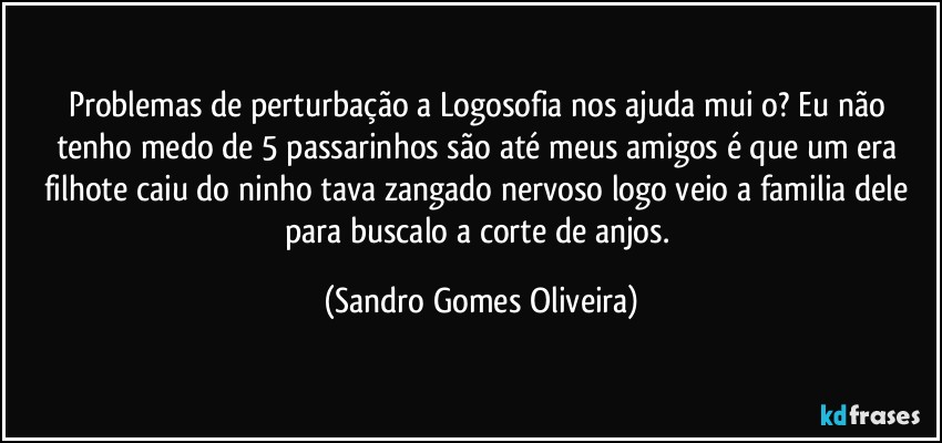 Problemas de perturbação a Logosofia nos ajuda muiþo? Eu não tenho medo de 5 passarinhos são até meus amigos é que um era filhote caiu do ninho tava zangado nervoso logo veio a familia dele para buscalo a corte de anjos. (Sandro Gomes Oliveira)