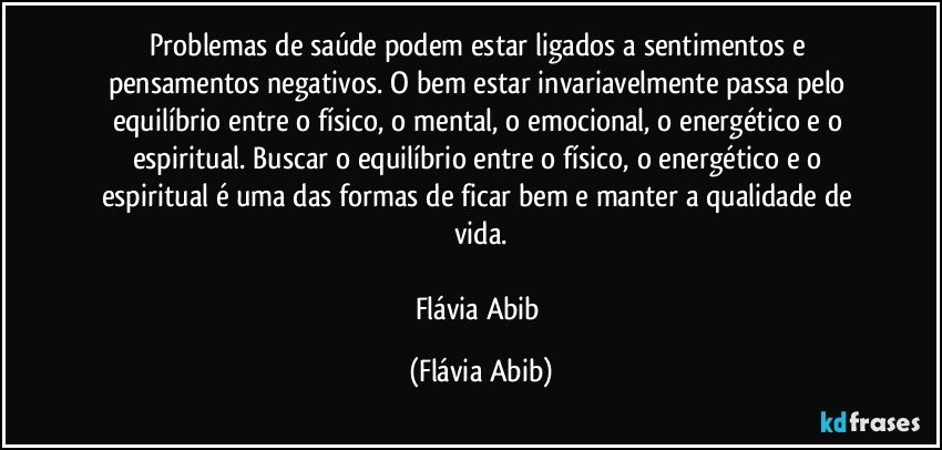 Problemas de saúde podem estar ligados a sentimentos e pensamentos negativos. O bem estar invariavelmente passa pelo equilíbrio entre o físico, o mental, o emocional, o energético e o espiritual. Buscar o equilíbrio entre o físico, o energético e o espiritual é uma das formas de ficar bem e manter a qualidade de vida.

Flávia Abib (Flávia Abib)