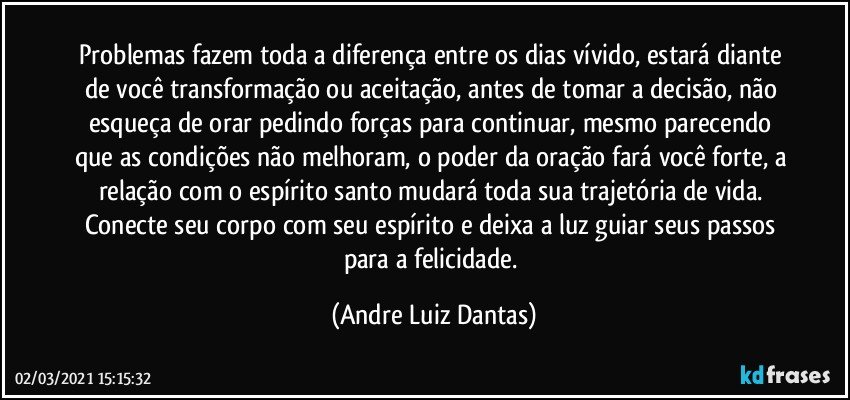 Problemas fazem toda a diferença entre os dias vívido, estará diante de você transformação ou aceitação, antes de tomar a decisão, não esqueça de orar pedindo forças para continuar, mesmo parecendo que as condições não melhoram, o poder da oração fará você forte, a relação com o espírito santo mudará toda sua trajetória de vida. Conecte seu corpo com seu espírito e deixa a luz guiar seus passos para a felicidade. (Andre Luiz Dantas)