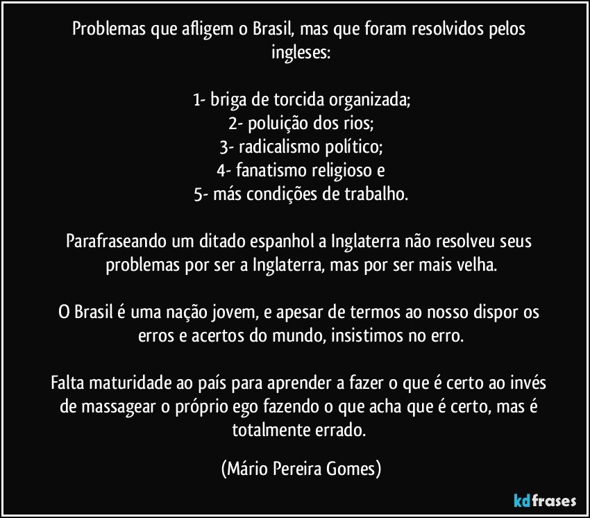 Problemas que afligem o Brasil, mas que foram resolvidos pelos ingleses:

1- briga de torcida organizada;
2- poluição dos rios;
3- radicalismo político;
4- fanatismo religioso e
5- más condições de trabalho.

Parafraseando um ditado espanhol a Inglaterra não resolveu seus problemas por ser a Inglaterra, mas por ser mais velha.

O Brasil é uma nação jovem, e apesar de termos ao nosso dispor os erros e acertos do mundo, insistimos no erro.

Falta maturidade ao país para aprender a fazer o que é certo ao invés de massagear o próprio ego fazendo o que acha que é certo, mas é totalmente errado. (Mário Pereira Gomes)