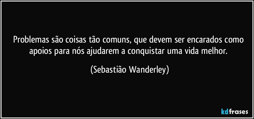 Problemas são coisas tão comuns, que devem ser encarados como apoios para nós ajudarem a conquistar uma vida melhor. (Sebastião Wanderley)