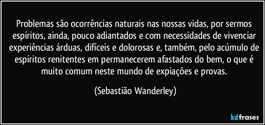 Problemas são ocorrências naturais nas nossas vidas, por sermos espíritos, ainda, pouco adiantados e com necessidades de vivenciar experiências árduas, difíceis e dolorosas e, também, pelo acúmulo de espíritos renitentes em permanecerem afastados do bem, o que é muito comum neste mundo de expiações e provas. (Sebastião Wanderley)