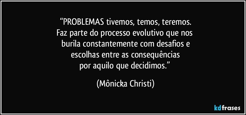 “PROBLEMAS tivemos, temos, teremos.
Faz parte do processo evolutivo que nos 
burila constantemente com desafios e
 escolhas entre as consequências 
por aquilo que decidimos.” (Mônicka Christi)