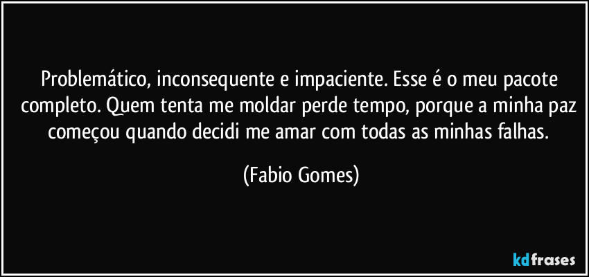 Problemático, inconsequente e impaciente. Esse é o meu pacote completo. Quem tenta me moldar perde tempo, porque a minha paz começou quando decidi me amar com todas as minhas falhas. (Fabio Gomes)