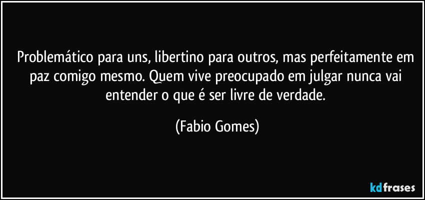 Problemático para uns, libertino para outros, mas perfeitamente em paz comigo mesmo. Quem vive preocupado em julgar nunca vai entender o que é ser livre de verdade. (Fabio Gomes)