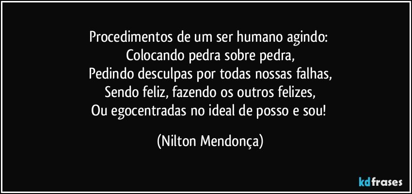 Procedimentos de um ser humano agindo: 
Colocando pedra sobre pedra,
Pedindo desculpas por todas nossas falhas,
Sendo feliz, fazendo os outros felizes,
Ou egocentradas no ideal de posso e sou! (Nilton Mendonça)