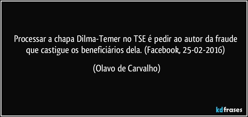 Processar a chapa Dilma-Temer no TSE é pedir ao autor da fraude que castigue os beneficiários dela. (Facebook, 25-02-2016) (Olavo de Carvalho)