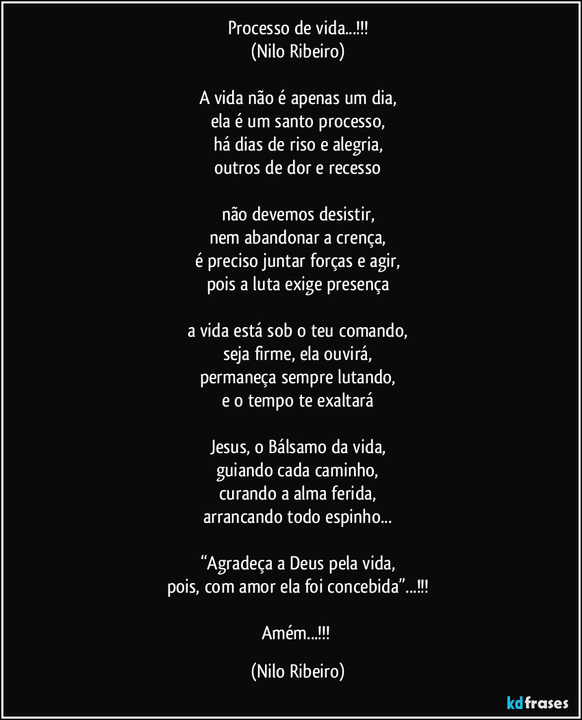 Processo de vida...!!!
(Nilo Ribeiro)

A vida não é apenas um dia,
ela é um santo processo,
há dias de riso e alegria,
outros de dor e recesso

não devemos desistir,
nem abandonar a crença,
é preciso juntar forças e agir,
pois a luta exige presença

a vida está sob o teu comando,
seja firme, ela ouvirá,
permaneça sempre lutando,
e o tempo te exaltará

Jesus, o Bálsamo da vida,
guiando cada caminho,
curando a alma ferida,
arrancando todo espinho...

“Agradeça a Deus pela vida,
pois, com amor ela foi concebida”...!!!

Amém...!!! (Nilo Ribeiro)
