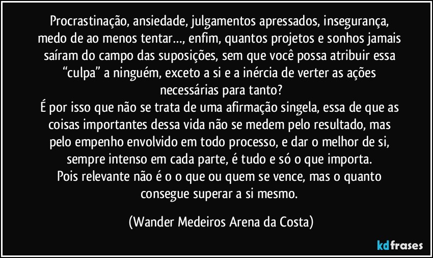 Procrastinação, ansiedade, julgamentos apressados, insegurança, medo de ao menos tentar…, enfim, quantos projetos e sonhos jamais saíram do campo das suposições, sem que você possa atribuir essa “culpa” a ninguém, exceto a si e a inércia de verter as ações necessárias para tanto?
É por isso que não se trata de uma afirmação singela, essa de que as coisas importantes dessa vida não se medem pelo resultado, mas pelo empenho envolvido em todo processo, e dar o melhor de si, sempre intenso em cada parte, é tudo e só o que importa. 
Pois relevante não é o o que ou quem se vence, mas o quanto consegue superar a si mesmo. (Wander Medeiros Arena da Costa)