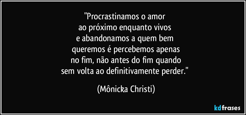 "Procrastinamos o amor
ao próximo enquanto vivos
e abandonamos a quem bem
queremos é percebemos apenas
no fim, não antes do fim quando
sem volta ao definitivamente perder." (Mônicka Christi)