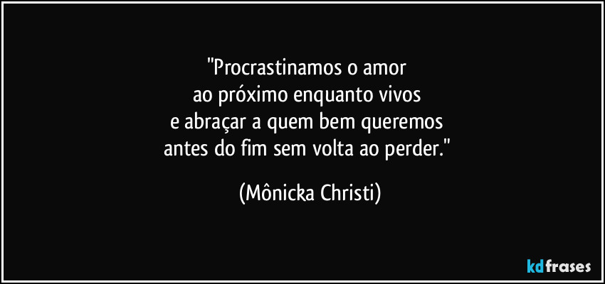 "Procrastinamos o amor 
ao próximo enquanto vivos 
e abraçar a quem bem queremos 
antes do fim sem volta ao perder." (Mônicka Christi)