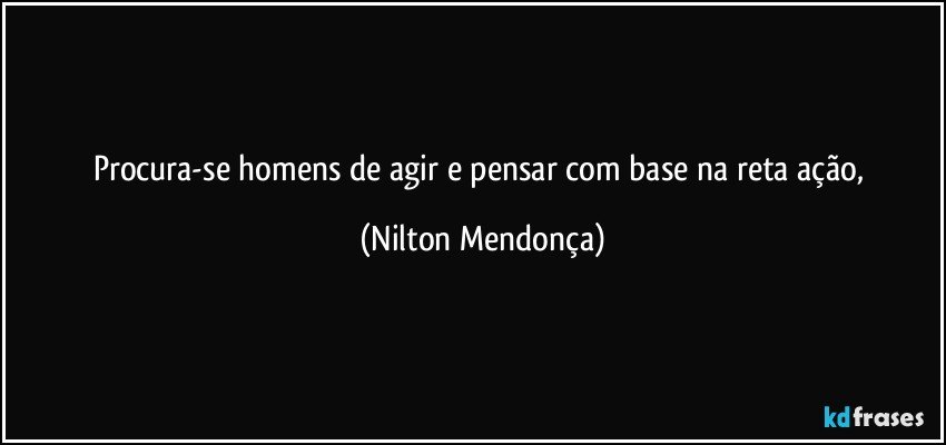 Procura-se homens de agir e pensar com base na reta ação, (Nilton Mendonça)