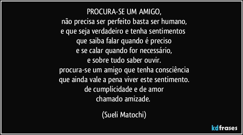 PROCURA-SE UM AMIGO,
não precisa ser perfeito basta ser humano,
e que seja verdadeiro e tenha sentimentos 
que saiba falar quando é preciso
e se calar quando for necessário,
e sobre tudo saber ouvir.
procura-se um amigo que tenha consciência
que ainda vale a pena viver este sentimento.
de cumplicidade e de amor
chamado amizade. (Sueli Matochi)