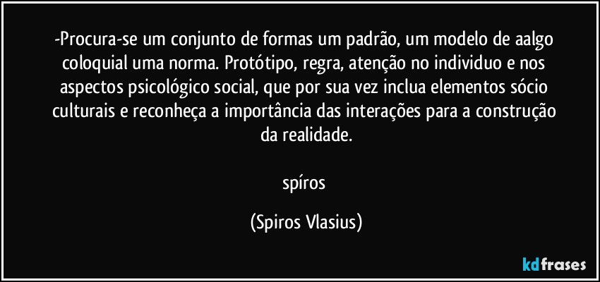 -Procura-se um conjunto de formas um padrão, um modelo de aalgo coloquial uma norma. Protótipo, regra, atenção no individuo e nos aspectos psicológico social, que por sua vez inclua elementos sócio culturais e reconheça a importância das interações para a construção da realidade.

spíros (Spiros Vlasius)
