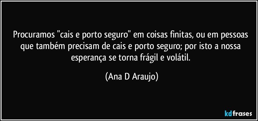 Procuramos "cais e porto seguro" em coisas finitas, ou em pessoas que também precisam de cais e porto seguro; por isto a nossa esperança se torna frágil e volátil. (Ana D Araujo)