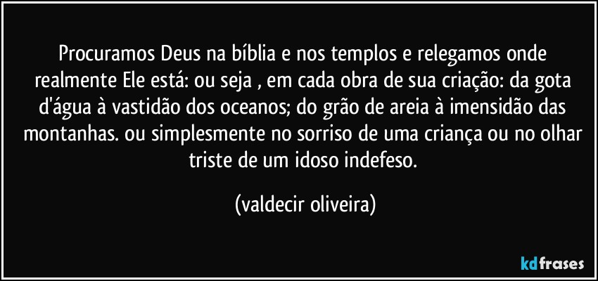 Procuramos Deus na bíblia e nos templos e relegamos onde realmente Ele está: ou seja , em cada obra de sua criação: da gota d'água à vastidão dos oceanos; do grão de areia à imensidão das montanhas. ou simplesmente no sorriso de uma criança ou no olhar triste de um idoso indefeso. (valdecir oliveira)