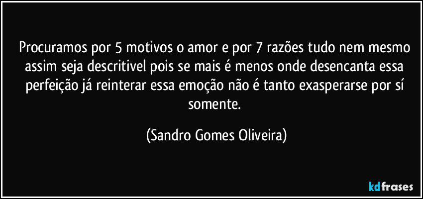 Procuramos por 5 motivos o amor e por 7 razões tudo nem mesmo assim seja descritivel pois se mais é menos onde desencanta essa perfeição já reinterar essa emoção não é tanto exasperarse por sí somente. (Sandro Gomes Oliveira)