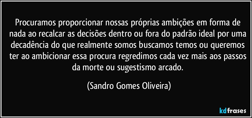 Procuramos proporcionar nossas próprias ambições em forma de nada ao recalcar as decisões dentro ou fora do padrão ideal por uma decadência do que realmente somos buscamos temos ou queremos ter ao ambicionar essa procura regredimos cada vez mais aos passos da morte ou sugestismo arcado. (Sandro Gomes Oliveira)