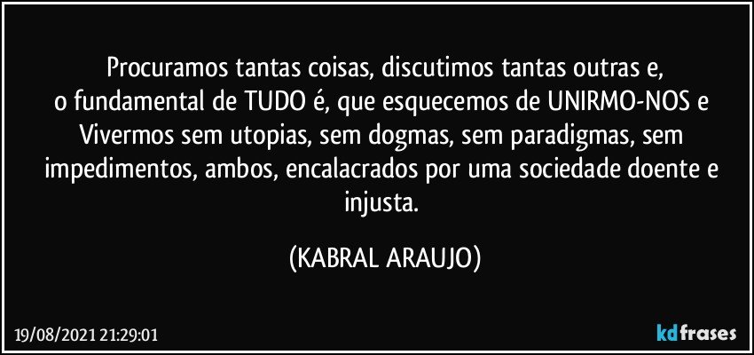 Procuramos tantas coisas, discutimos tantas outras e,
o fundamental de TUDO é, que esquecemos de UNIRMO-NOS  e Vivermos sem utopias, sem dogmas, sem paradigmas, sem impedimentos, ambos, encalacrados por uma sociedade doente e injusta. (KABRAL ARAUJO)